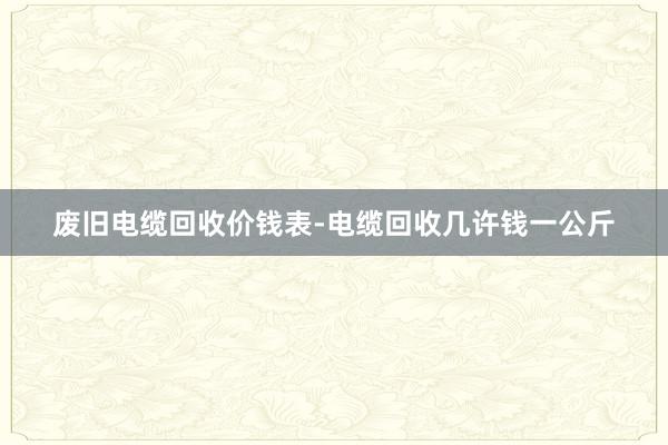 废旧电缆回收价钱表-电缆回收几许钱一公斤